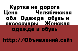 Куртка не дорога  › Цена ­ 700 - Челябинская обл. Одежда, обувь и аксессуары » Женская одежда и обувь   